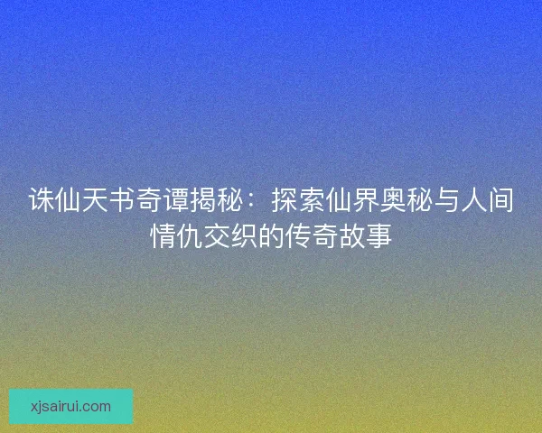 诛仙天书奇谭揭秘：探索仙界奥秘与人间情仇交织的传奇故事