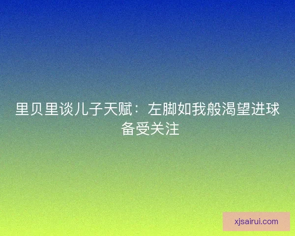 里贝里谈儿子天赋：左脚如我般渴望进球 备受关注